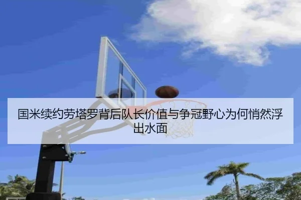 国米续约劳塔罗背后队长价值与争冠野心为何悄然浮出水面